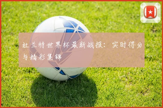 杜兰特世界杯最新战报：实时得分与精彩集锦