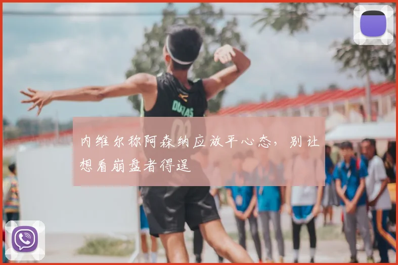 内维尔称阿森纳应放平心态,别让想看崩盘者得逞