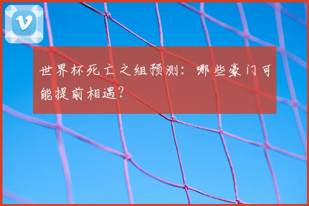 世界杯死亡之组预测:哪些豪门可能提前相遇?