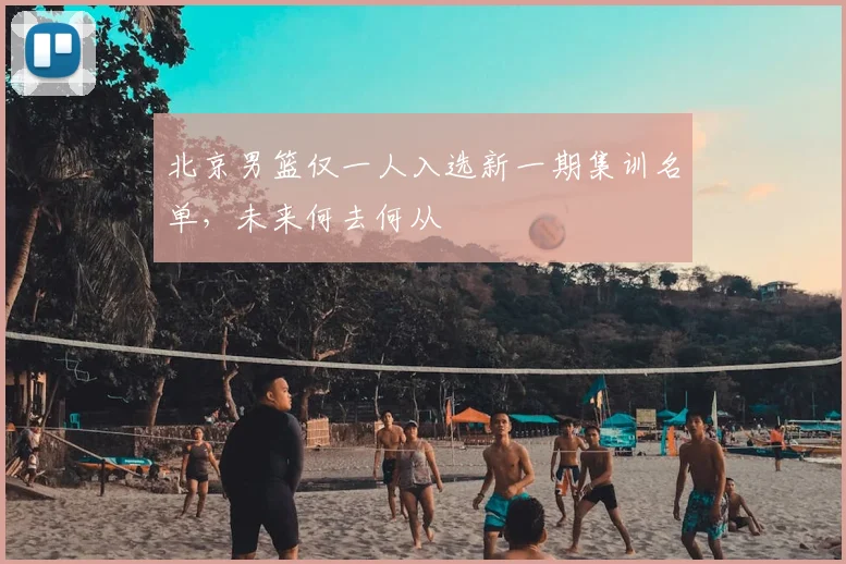 北京男篮仅一人入选新一期集训名单,未来何去何从