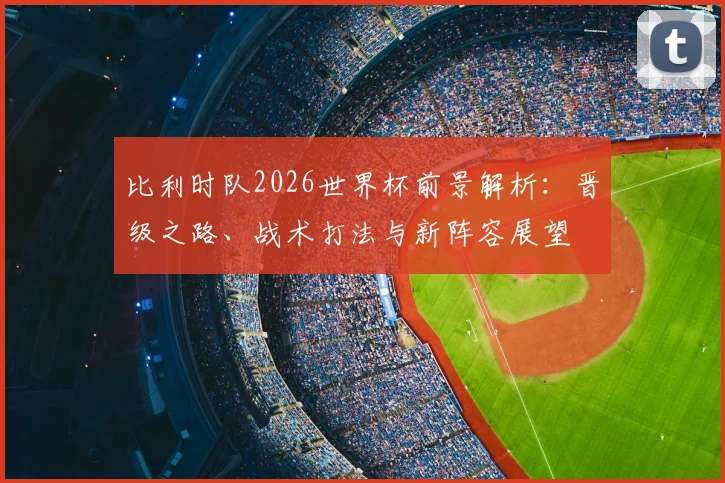 比利时队2026世界杯前景解析：晋级之路、战术打法与新阵容展望