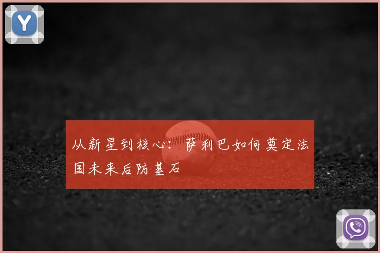 从新星到核心:萨利巴如何奠定法国未来后防基石