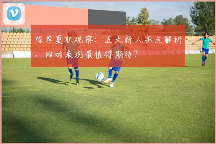绿军夏联观察:五大新人亮点解析,谁的表现最值得期待?