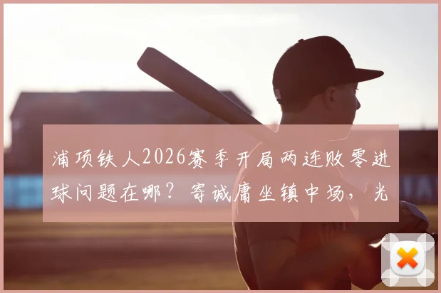 浦项铁人2026赛季开局两连败零进球问题在哪？寄诚庸坐镇中场，光州FC该如何针对性布防？