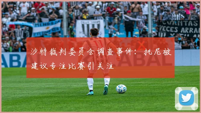 沙特裁判委员会调查事件：托尼被建议专注比赛引关注
