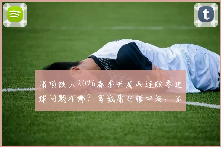 浦项铁人2026赛季开局两连败零进球问题在哪?寄诚庸坐镇中场,光州FC该如何针对性布防?