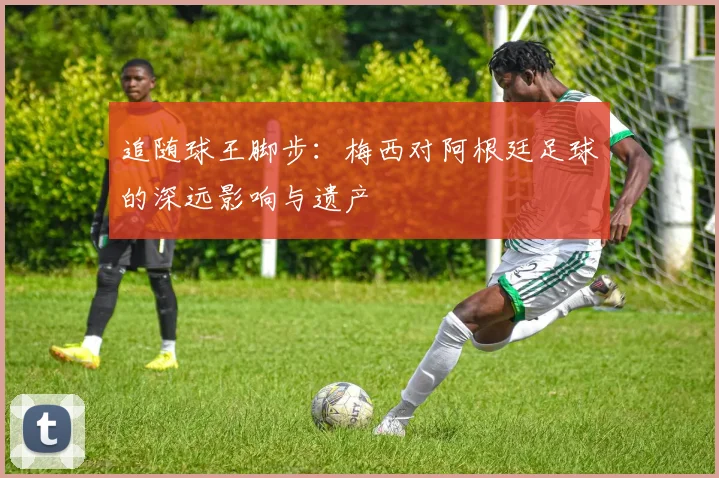 追随球王脚步:梅西对阿根廷足球的深远影响与遗产