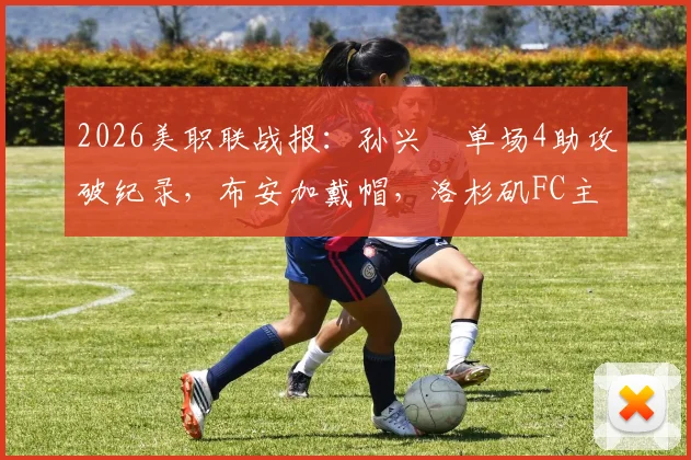 2026美职联战报：孙兴慜单场4助攻破纪录，布安加戴帽，洛杉矶FC主场6-0狂胜奥兰多城