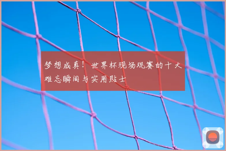 梦想成真!世界杯现场观赛的十大难忘瞬间与实用贴士