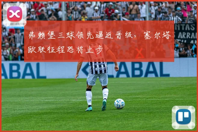 弗赖堡三球领先逼近晋级，塞尔塔欧联征程恐将止步