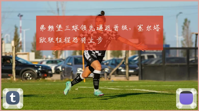 弗赖堡三球领先逼近晋级，塞尔塔欧联征程恐将止步