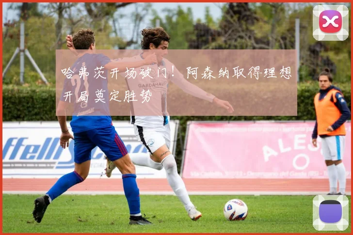 哈弗茨开场破门!阿森纳取得理想开局奠定胜势