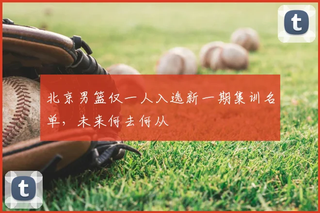 北京男篮仅一人入选新一期集训名单，未来何去何从