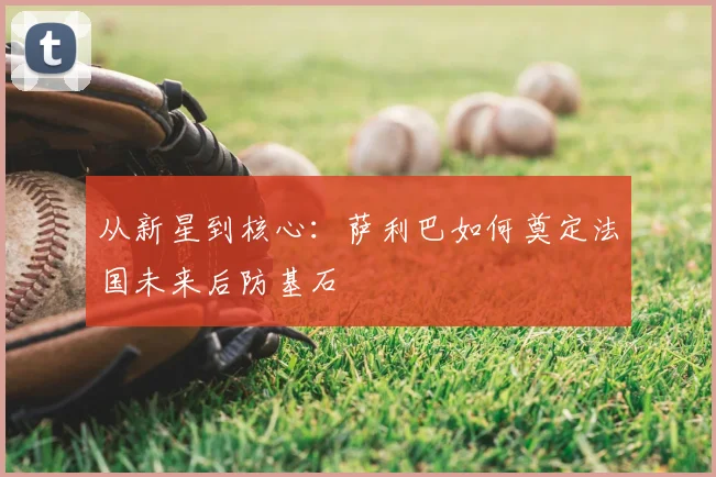 从新星到核心:萨利巴如何奠定法国未来后防基石